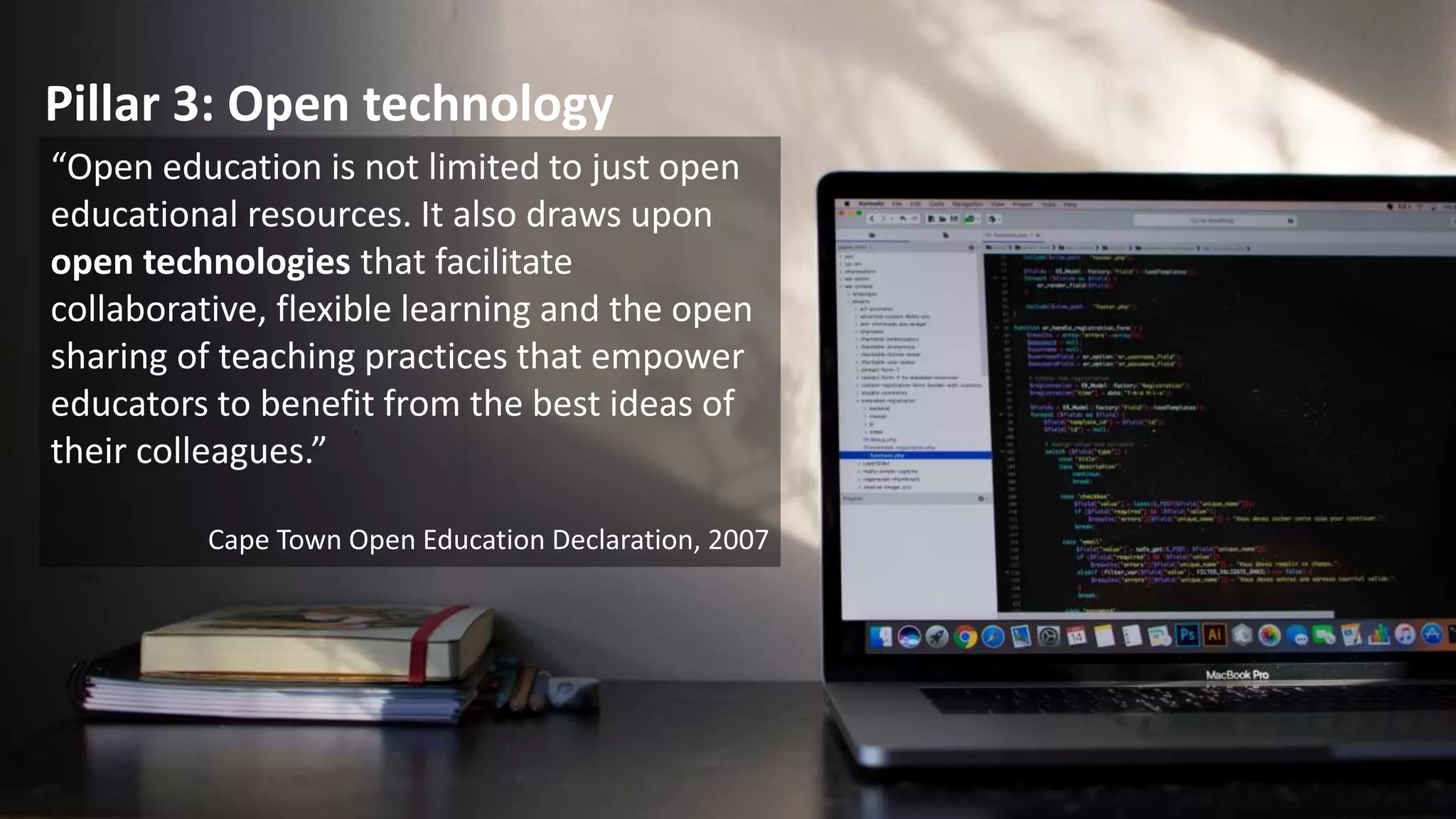 Pillar 2: Open Pedagogy
Open pedagogy is a set of teaching
and learning practices only possible
in the context of the free access and
5R (reuse, revise, remix, redistribute,
retain) permissions characteristic of
open educational resources.
David Wiley (2013)
Hegarty, B. (2015). Attributes of Open Pedagogy: A Model for Using Open Educational Resources. ResearchGate. Retrieved from
https://www.researchgate.net/publication/281286900_Attributes_of_Open_Pedagogy_A_Model_for_Using_Open_Educational_Resources
 