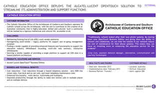 1
COPYRIGHT © 2013 ALCATEL-LUCENT. ALL RIGHTS RESERVED.
EXTERNAL
CATHOLIC EDUCATION OFFICE
CATHOLIC EDUCATION OFFICE DEPLOYS THE ALCATEL-LUCENT OPENTOUCH SOLUTION TO
STREAMLINE ITS ADMINISTRATION AND SUPPORT FUNCTIONS
CUSTOMER INFORMATION
• The Catholic Education Office of the Archdiocese of Canberra and Goulburn operates 56
Catholic schools across the Archdiocese, with the aim to contribute to the creation of an
Australian community that is highly educated, skilled and cultured. Such a community
will be marked by a vigorous intellectual and cultural life, accessible to all.
CHALLENGES
• Maintaining Existing End of Life (EOL) multi-vendor platforms
• Homogenising multi-vendor / legacy platforms for support and on-going management
purposes
• Finding a vendor capable of providing enhanced features and functionality to support the
education industry (Whiteboard recording, multi-site web seminars, interactive
whiteboards)
• Sourcing a vendor capable of providing a single platform to support all CEO sites in a
hosted platform architecture
PRODUCTS, SOLUTIONS AND SERVICES
• Alcatel-Lucent OpenTouch™ Business Edition
BUSINESS AND TECHNICAL BENEFITS
• Cost reductions - Cost reductions through a hosted telephony solution - zero ISDN line
rental costs, free local and on-net calls, and lower telephony maintenance costs
• Enhanced functionality – multi device, multimedia and multiparty
• Improved productivity through the ability to make and receive calls in multiple places
and on multiple devices
“Traditionally, schools looked after their own phone systems. By moving
them onto OpenTouch Business Edition and giving them the ability to
connect and collaborate, we can help the schools in our network reduce
the cost of maintenance for their phone systems. This means they can
focus on investing more on enhancing the education service for the
students”
-Greg Cork, Assistant Network Manager, Information, Communication and
Learning Technologies
DEAL FACTS AND FIGURES CUSTOMER DETAILS
• Deal won: November 2012
• Implementation date: February 2013
• Business Partner: TransAct
• Location: Australia
• Vertical: Education
• Users: approx 300
 