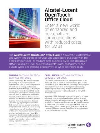 Alcatel-Lucent 
OpenTouch 
Office Cloud 
Enter a new world 
of enhanced and 
personalized 
communications 
with reduced costs 
for SMBs 
The Alcatel-Lucent OpenTouch™ Office Cloud is a powerful, customizable 
and worry-free bundle of services and applications that scale with the 
needs of your small- or medium-sized business (SMB). The OpenTouch 
Office Cloud allows you to present a professional appearance to the 
outside world and improve productivity, all while controlling costs. 
TRENDS IN COMMUNICATION 
SERVICES FOR SMBS 
Several technology and societal changes 
are having an impact on how SMBs 
communicate. First, as work and personal 
life continue to overlap, so too does 
communications technology. For example, 
the bring your own device (BYOD) trend 
challenges IT departments’ ability to cope 
with an influx of external devices in the 
network, and employees often use their 
personal social media accounts to promote 
business marketing objectives. Second, 
IP technology is gaining traction in the 
SMB market, increasing communications 
and productivity options, but also raising 
integration issues with existing network 
architectures. Finally, many communications 
services and applications are available 
through the cloud, increasing the speed and 
flexibility required to respond to business 
conditions and reducing the need to 
deploy equipment on site. 
CHALLENGES IN COMMUNICATIONS 
SERVICES FOR SMBS 
The current economic climate is forcing businesses to do 
more with less. As communications services grow in size 
and complexity to help meet these challenges, they require 
increased IT resources to be managed. Understanding, 
integrating and maintaining multiple communications 
technologies requires IT skills and expertise many SMBs 
do not possess. 
As a result, SMBs that want to access the benefits of these 
advanced, mission-critical applications and services are 
looking externally. Without any upfront investment, SMBs 
avoid also infrastructure obsolescence and free IT resources 
to concentrate on business objectives that drive revenue. 
By outsourcing the management of their communications 
services, SMBs can increase flexibility and take advantage 
of built-in business continuity. 
 