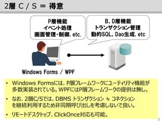 2
2層 C / S ＝ 得意
Windows Forms / WPF
• Windows Formsには、P層フレームワークにユーティリティ機能が
多数実装されている。WPFにはP層フレームワークの提供は無し。
• なお、2層C/Sでは、DBMS トランザクション ≒ コネクション
を継続利用するため非同期呼び出しを考慮しないで良い。
• リモートデスクトップ、ClickOnce対応も可能。
P層機能
イベント処理
画面管理・制御, etc.
B、D層機能
トランザクション管理
動的SQL、Dao生成, etc
 