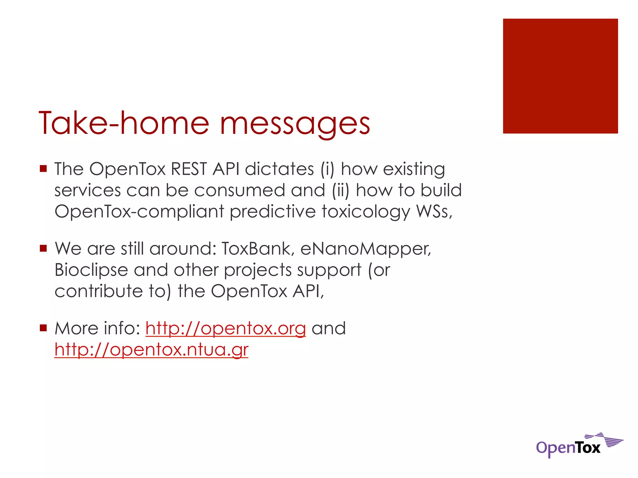 Take-home messages 
¡ The OpenTox REST API dictates (i) how existing 
services can be consumed and (ii) how to build 
OpenTox-compliant predictive toxicology WSs, 
¡ We are still around: ToxBank, eNanoMapper, 
Bioclipse and other projects support (or 
contribute to) the OpenTox API, 
¡ More info: http://opentox.org and 
http://opentox.ntua.gr 
 