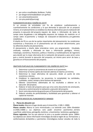 




por corte o roza(Rodete, Bulldezer, Traílla)
por desgarramiento(Buldózer con garfios)
con solventes(lixiviación)
con pica piedra(Quarryng)

PLANAMIENTO EN MCA Y DISEÑO DE UN PIT
Es un proceso de actividades con fin de establecer cualitativamente y
cuantitativamente las condiciones y lo que demanda la ejecución de un proyecto
minero; en el planeamiento se establece las diversas alternativas para la realización del
proyecto, la ejecución del proyecto requiere de datos o información de tanto de
campo como de gabinete o de bibliografía; requieren de trabajos de medición en el
campo sobre el yacimiento y trabajos de evaluación en laboratorios y en gabinetes
estadísticos.
El diseño de Pit es una de las partes importantes del planeamiento; las condiciones
económicas y financieras en el planeamiento son de carácter determinante; para
los diferentes diseños de planeamiento.
El planeamiento y diseño debe entenderse como una programación. Estudiada,
analizada, evaluada y efectuada en base a información geológica, minera,
metalurgia, económica, financiera, política e histórica y multidisciplinaria de ingeniería
para decidir por la mejor alternativa de la realización del proyecto y para servir como
guía y control durante la ejecución del proyecto; así mismo para servir de base y
garantía en el financiamiento del proyecto.

OBJETIVOS PUNTUALES DEL PLANEAMIENTO Y DEL DISEÑO DE UN PIT Son:
1. Determinar a priori la conveniencia de invertir en el yacimiento.
2. Determinar el monto optima de inversión además el máximo y el mínimo.
3. Determinar la mejor alternativa de ejecución; desde un punto de vista
económico y técnico.
4. Establecer la organización, las secuencias, la complejidad, las cantidades,
cualidades, costos, tiempo y otros factores de operación.
5. Obtener conocimiento adelantados de los resultados a obtener en la
ejecución del proyecto.
6. Elaborar el texto del proyecto para que sirva como documento de orientación,
dirección y control durante la realización y ejecución del proyecto.
7. Servir como documento de garantía para el financiamiento del proyecto.
8. Elaborar estudios de perfectibilidad y factibilidad para garantizar y obtener el
capital de Inversión.
ELEMENTOS BASICOS DEL PLANEAMIENTO Y MINADO
1. Planos de ubicación son
Planos locales: Abarcan el lugar donde yace el mineral (Esc: 1:500, 1: 2000).
Planos zonales: Abarca la zona mineralizada y se extiende unos 10Km Alrededor
(1:2500,1:5000) y sus objetivos son( poder encontrar yacimientos ,terreno
superficial, subterránea, petrografía, tectónica y movimientos tectónicos y geológicos).
Planos regionales: Son los que abarcan la zona y se pueden extender aprox. 100Km.
Sus objetivos son: (tener información mineralógica de toda la región de sus formaciones y
conformaciones de batolitos y yacimientos mineralógicos; realizar estudios de toda la

 