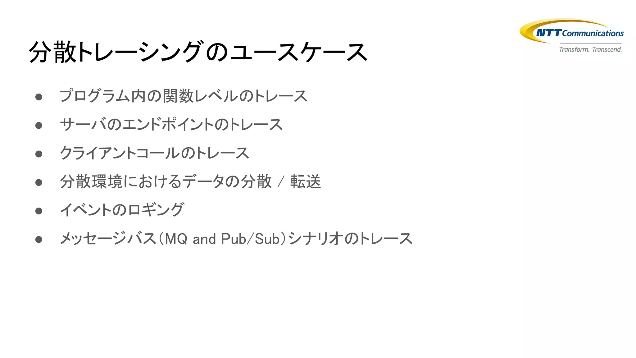 分散トレーシングのユースケース
● プログラム内の関数レベルのトレース
● サーバのエンドポイントのトレース
● クライアントコールのトレース
● 分散環境におけるデータの分散 / 転送
● イベントのロギング
● メッセージバス（MQ and Pub/Sub）シナリオのトレース
 