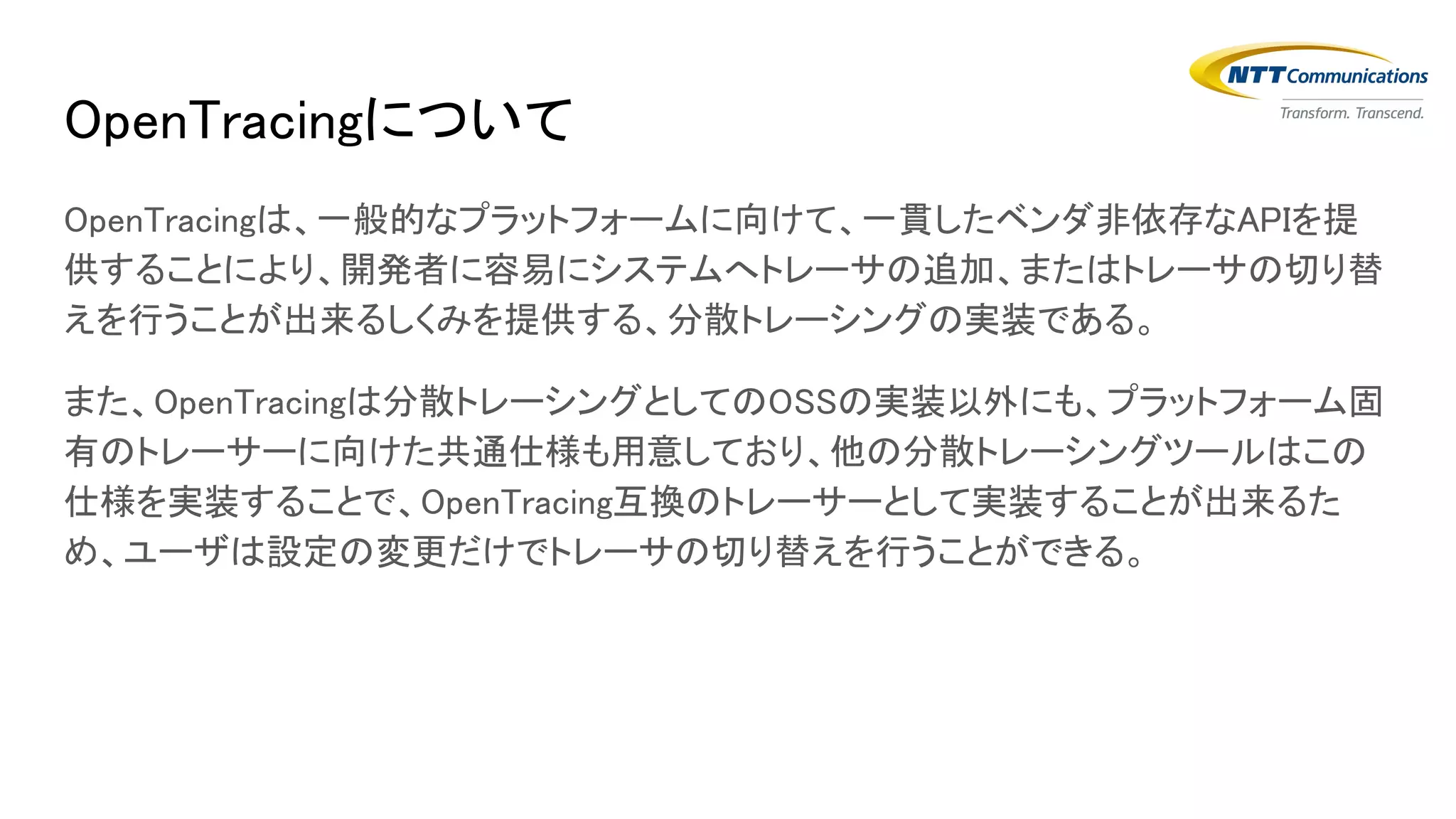 OpenTracingについて
OpenTracingは、一般的なプラットフォームに向けて、一貫したベンダ非依存なAPIを提
供することにより、開発者に容易にシステムへトレーサの追加、またはトレーサの切り替
えを行うことが出来るしくみを提供する、分散トレーシングの実装である。
また、OpenTracingは分散トレーシングとしてのOSSの実装以外にも、プラットフォーム固
有のトレーサーに向けた共通仕様も用意しており、他の分散トレーシングツールはこの
仕様を実装することで、OpenTracing互換のトレーサーとして実装することが出来るた
め、ユーザは設定の変更だけでトレーサの切り替えを行うことができる。
 