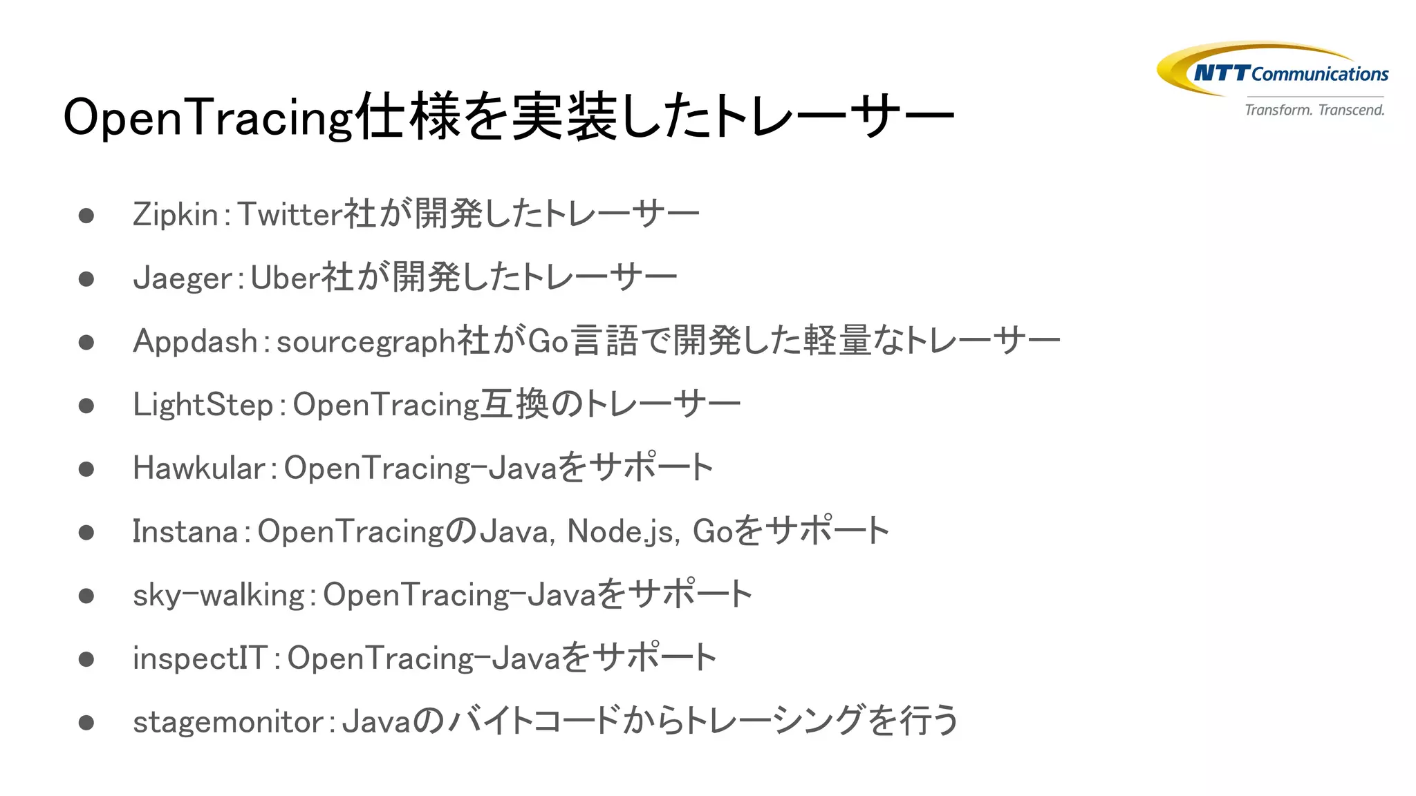 OpenTracing仕様を実装したトレーサー
● Zipkin：Twitter社が開発したトレーサー
● Jaeger：Uber社が開発したトレーサー
● Appdash：sourcegraph社がGo言語で開発した軽量なトレーサー
● LightStep：OpenTracing互換のトレーサー
● Hawkular：OpenTracing-Javaをサポート
● Instana：OpenTracingのJava, Node.js, Goをサポート
● sky-walking：OpenTracing-Javaをサポート
● inspectIT：OpenTracing-Javaをサポート
● stagemonitor：Javaのバイトコードからトレーシングを行う
 