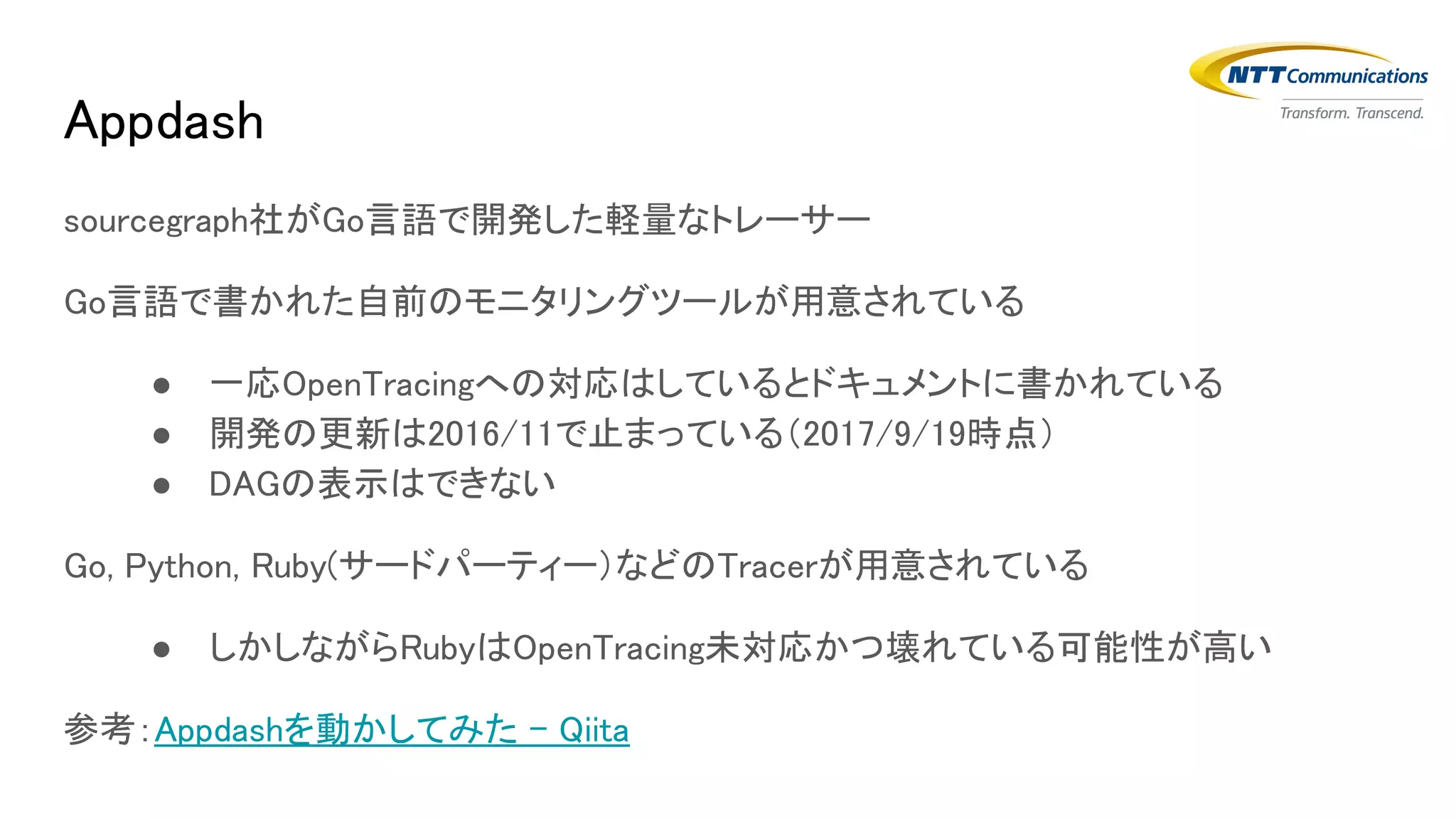 sourcegraph社がGo言語で開発した軽量なトレーサー
Go言語で書かれた自前のモニタリングツールが用意されている
● 一応OpenTracingへの対応はしているとドキュメントに書かれている
● 開発の更新は2016/11で止まっている（2017/9/19時点）
● DAGの表示はできない
Go, Python, Ruby(サードパーティー）などのTracerが用意されている
● しかしながらRubyはOpenTracing未対応かつ壊れている可能性が高い
参考：Appdashを動かしてみた - Qiita
Appdash
 