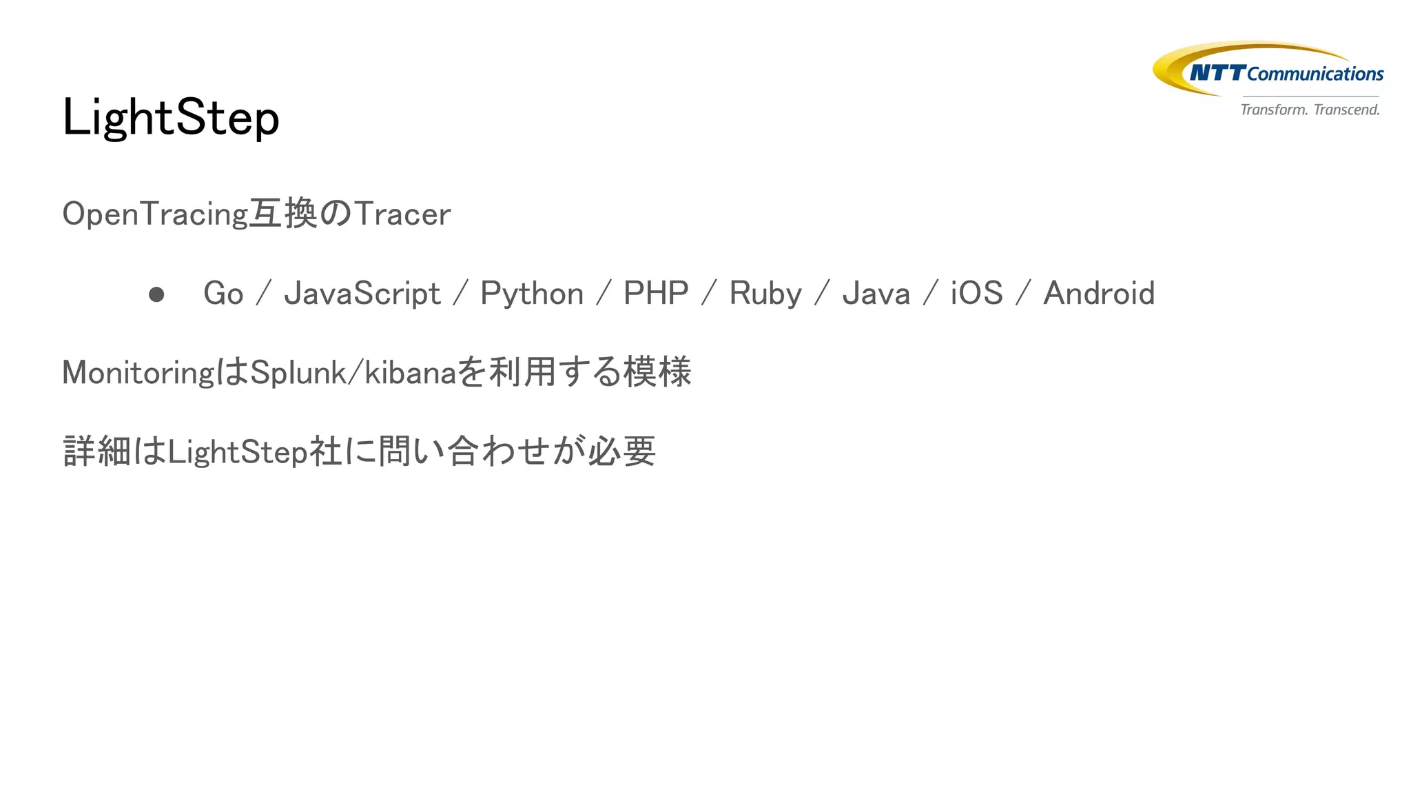 LightStep
OpenTracing互換のTracer
● Go / JavaScript / Python / PHP / Ruby / Java / iOS / Android
MonitoringはSplunk/kibanaを利用する模様
詳細はLightStep社に問い合わせが必要
 
