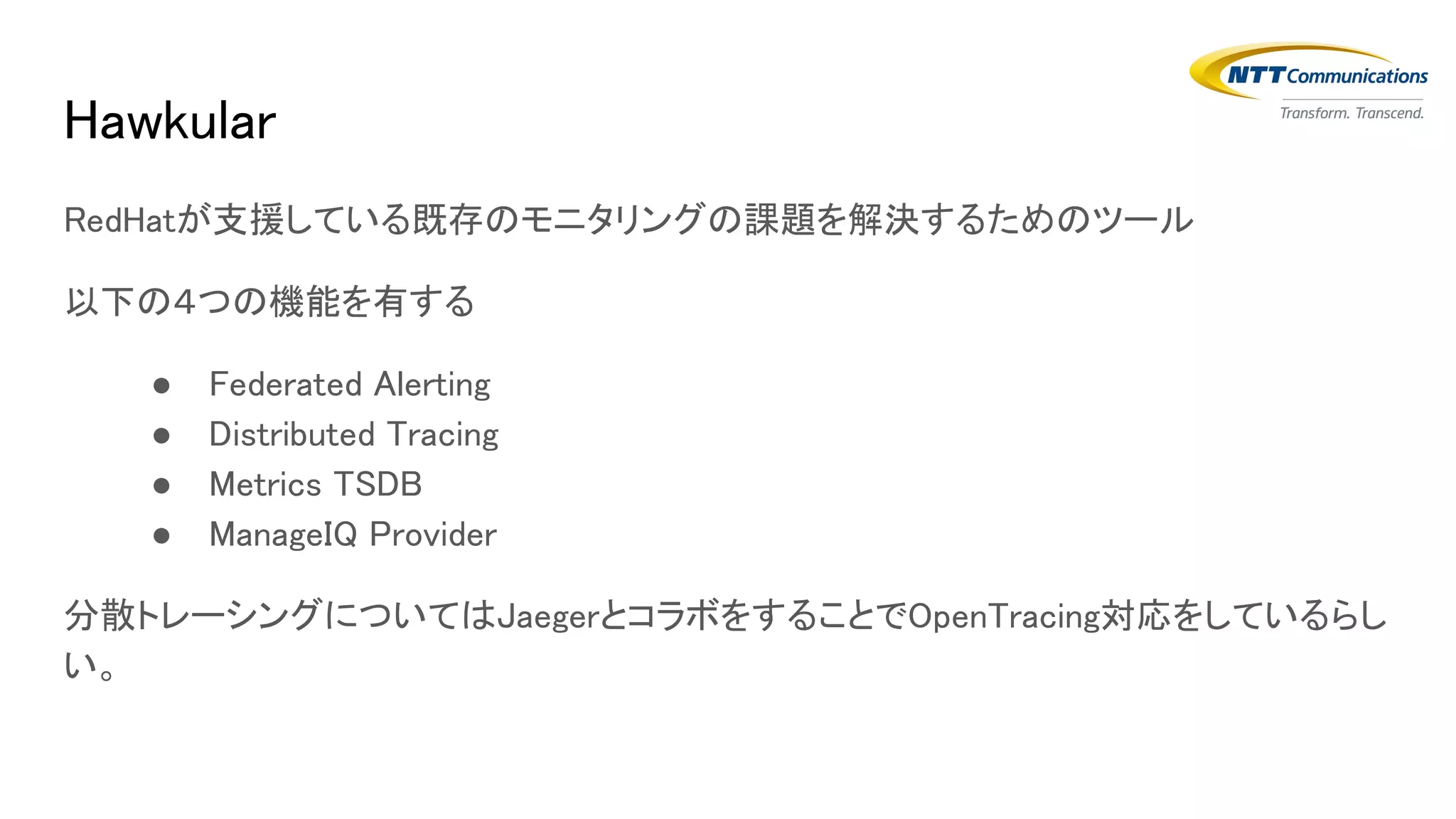 Hawkular
RedHatが支援している既存のモニタリングの課題を解決するためのツール
以下の４つの機能を有する
● Federated Alerting
● Distributed Tracing
● Metrics TSDB
● ManageIQ Provider
分散トレーシングについてはJaegerとコラボをすることでOpenTracing対応をしているらし
い。
 