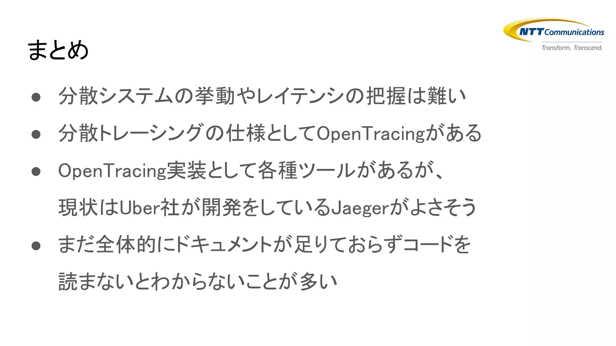 ● 分散システムの挙動やレイテンシの把握は難い
● 分散トレーシングの仕様としてOpenTracingがある
● OpenTracing実装として各種ツールがあるが、
現状はUber社が開発をしているJaegerがよさそう
● まだ全体的にドキュメントが足りておらずコードを
読まないとわからないことが多い
まとめ
 