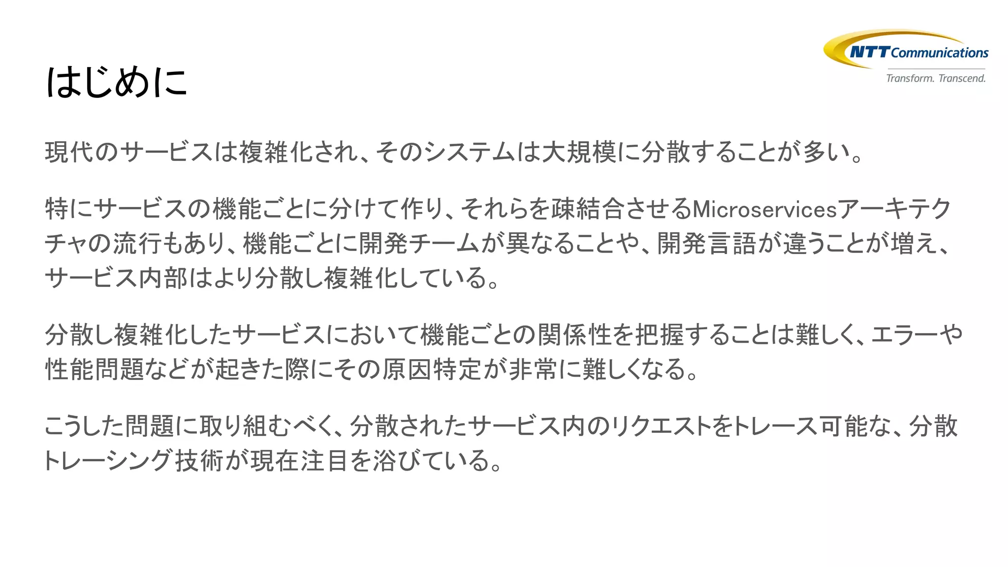 はじめに
現代のサービスは複雑化され、そのシステムは大規模に分散することが多い。
特にサービスの機能ごとに分けて作り、それらを疎結合させるMicroservicesアーキテク
チャの流行もあり、機能ごとに開発チームが異なることや、開発言語が違うことが増え、
サービス内部はより分散し複雑化している。
分散し複雑化したサービスにおいて機能ごとの関係性を把握することは難しく、エラーや
性能問題などが起きた際にその原因特定が非常に難しくなる。
こうした問題に取り組むべく、分散されたサービス内のリクエストをトレース可能な、分散
トレーシング技術が現在注目を浴びている。
 