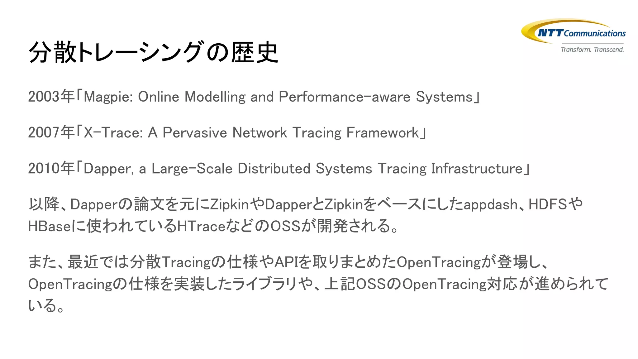 分散トレーシングの歴史
2003年「Magpie: Online Modelling and Performance-aware Systems」
2007年「X-Trace: A Pervasive Network Tracing Framework」
2010年「Dapper, a Large-Scale Distributed Systems Tracing Infrastructure」
以降、Dapperの論文を元にZipkinやDapperとZipkinをベースにしたappdash、HDFSや
HBaseに使われているHTraceなどのOSSが開発される。
また、最近では分散Tracingの仕様やAPIを取りまとめたOpenTracingが登場し、
OpenTracingの仕様を実装したライブラリや、上記OSSのOpenTracing対応が進められて
いる。
 