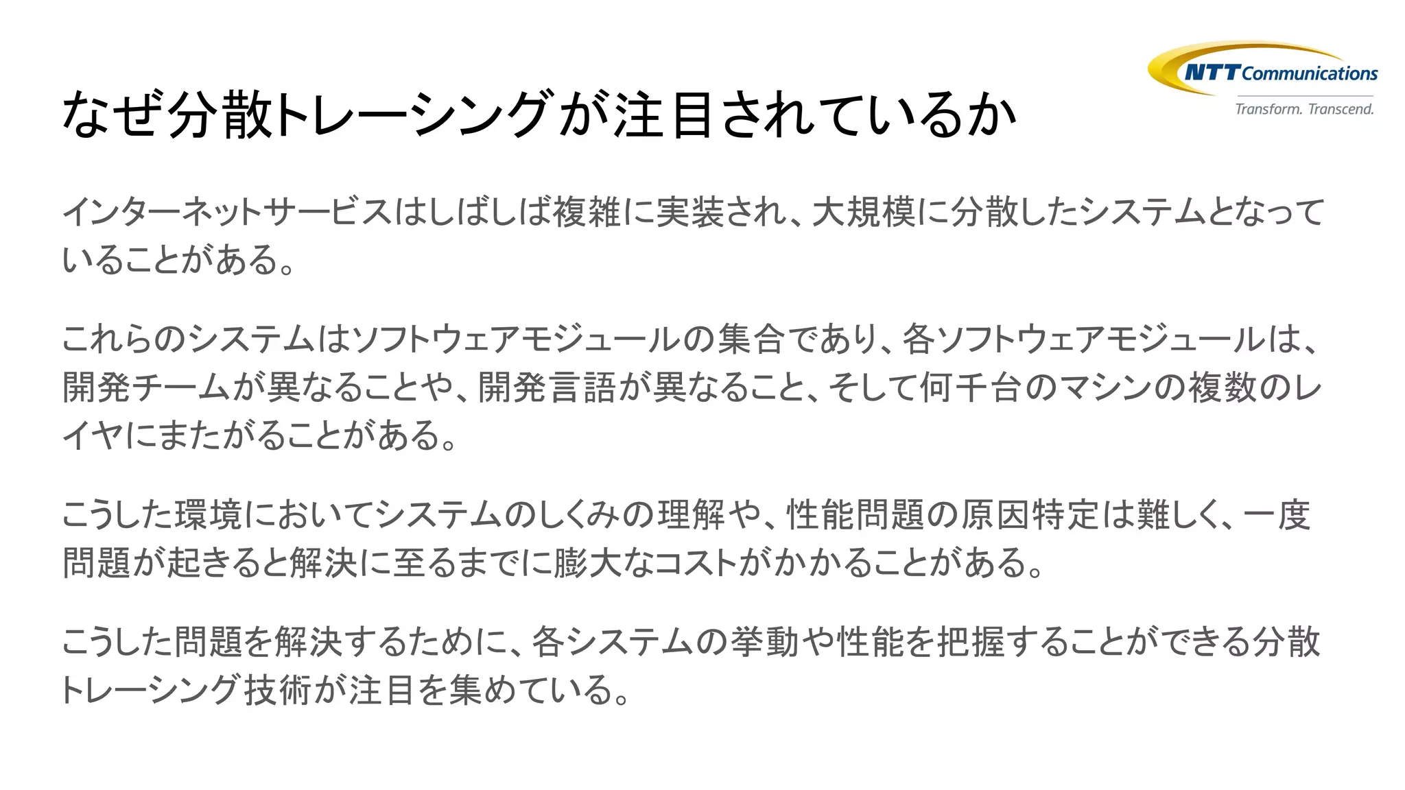 インターネットサービスはしばしば複雑に実装され、大規模に分散したシステムとなって
いることがある。
これらのシステムはソフトウェアモジュールの集合であり、各ソフトウェアモジュールは、
開発チームが異なることや、開発言語が異なること、そして何千台のマシンの複数のレ
イヤにまたがることがある。
こうした環境においてシステムのしくみの理解や、性能問題の原因特定は難しく、一度
問題が起きると解決に至るまでに膨大なコストがかかることがある。
こうした問題を解決するために、各システムの挙動や性能を把握することができる分散
トレーシング技術が注目を集めている。
なぜ分散トレーシングが注目されているか
 