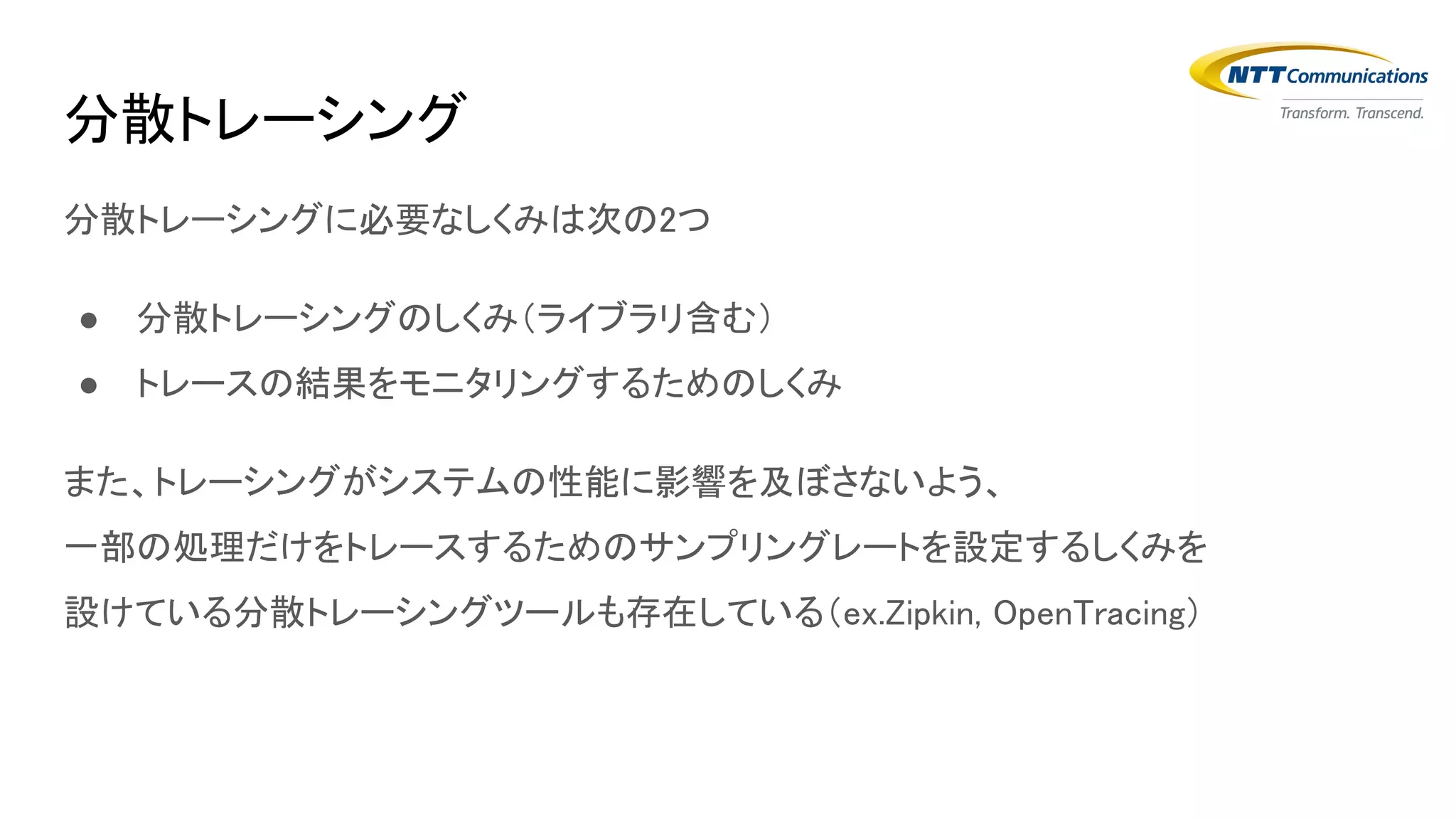 分散トレーシングに必要なしくみは次の2つ
● 分散トレーシングのしくみ（ライブラリ含む）
● トレースの結果をモニタリングするためのしくみ
また、トレーシングがシステムの性能に影響を及ぼさないよう、
一部の処理だけをトレースするためのサンプリングレートを設定するしくみを
設けている分散トレーシングツールも存在している（ex.Zipkin, OpenTracing）
分散トレーシング
 