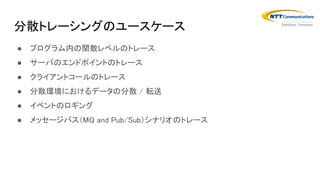 分散トレーシングのユースケース
● プログラム内の関数レベルのトレース
● サーバのエンドポイントのトレース
● クライアントコールのトレース
● 分散環境におけるデータの分散 / 転送
● イベントのロギング
● メッセージバス（MQ and Pub/Sub）シナリオのトレース
 