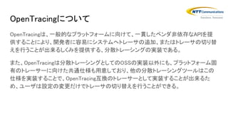 OpenTracingについて
OpenTracingは、一般的なプラットフォームに向けて、一貫したベンダ非依存なAPIを提
供することにより、開発者に容易にシステムへトレーサの追加、またはトレーサの切り替
えを行うことが出来るしくみを提供する、分散トレーシングの実装である。
また、OpenTracingは分散トレーシングとしてのOSSの実装以外にも、プラットフォーム固
有のトレーサーに向けた共通仕様も用意しており、他の分散トレーシングツールはこの
仕様を実装することで、OpenTracing互換のトレーサーとして実装することが出来るた
め、ユーザは設定の変更だけでトレーサの切り替えを行うことができる。
 
