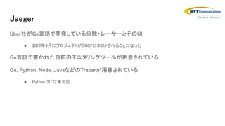 Jaeger
Uber社がGo言語で開発している分散トレーサーとそのUI
● 2017年9月にプロジェクトがCNCFにホストされることになった
Go言語で書かれた自前のモニタリングツールが用意されている
Go, Python, Node, JavaなどのTracerが用意されている
● Python 3には未対応
 