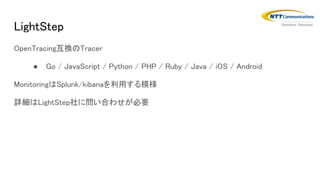 LightStep
OpenTracing互換のTracer
● Go / JavaScript / Python / PHP / Ruby / Java / iOS / Android
MonitoringはSplunk/kibanaを利用する模様
詳細はLightStep社に問い合わせが必要
 