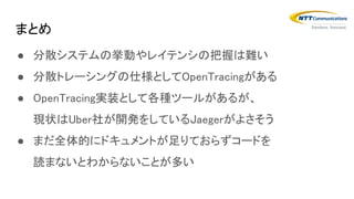 ● 分散システムの挙動やレイテンシの把握は難い
● 分散トレーシングの仕様としてOpenTracingがある
● OpenTracing実装として各種ツールがあるが、
現状はUber社が開発をしているJaegerがよさそう
● まだ全体的にドキュメントが足りておらずコードを
読まないとわからないことが多い
まとめ
 