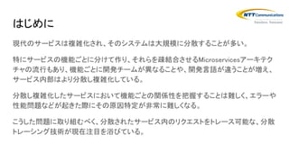 はじめに
現代のサービスは複雑化され、そのシステムは大規模に分散することが多い。
特にサービスの機能ごとに分けて作り、それらを疎結合させるMicroservicesアーキテク
チャの流行もあり、機能ごとに開発チームが異なることや、開発言語が違うことが増え、
サービス内部はより分散し複雑化している。
分散し複雑化したサービスにおいて機能ごとの関係性を把握することは難しく、エラーや
性能問題などが起きた際にその原因特定が非常に難しくなる。
こうした問題に取り組むべく、分散されたサービス内のリクエストをトレース可能な、分散
トレーシング技術が現在注目を浴びている。
 