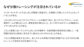 インターネットサービスはしばしば複雑に実装され、大規模に分散したシステムとなって
いることがある。
これらのシステムはソフトウェアモジュールの集合であり、各ソフトウェアモジュールは、
開発チームが異なることや、開発言語が異なること、そして何千台のマシンの複数のレ
イヤにまたがることがある。
こうした環境においてシステムのしくみの理解や、性能問題の原因特定は難しく、一度
問題が起きると解決に至るまでに膨大なコストがかかることがある。
こうした問題を解決するために、各システムの挙動や性能を把握することができる分散
トレーシング技術が注目を集めている。
なぜ分散トレーシングが注目されているか
 