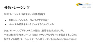 分散トレーシングに必要なしくみは次の2つ
● 分散トレーシングのしくみ（ライブラリ含む）
● トレースの結果をモニタリングするためのしくみ
また、トレーシングがシステムの性能に影響を及ぼさないよう、
一部の処理だけをトレースするためのサンプリングレートを設定するしくみを
設けている分散トレーシングツールも存在している（ex.Zipkin, OpenTracing）
分散トレーシング
 