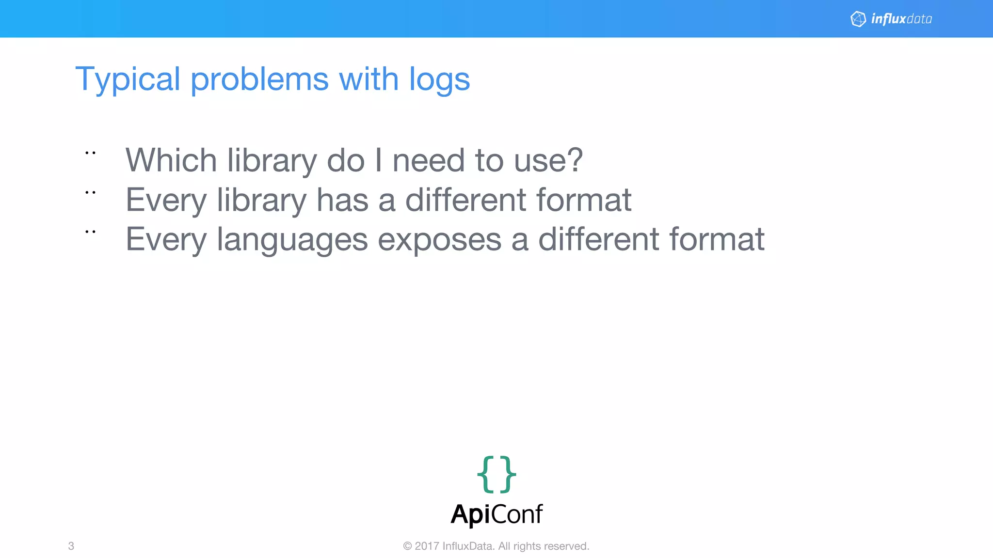 © 2017 InfluxData. All rights reserved.3
Typical problems with logs
¨ Which library do I need to use?
¨ Every library has a different format
¨ Every languages exposes a different format
 