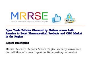 Open Trade Policies Observed by Nations across Latin
America to Boost Pharmaceutical Products and CMO Market
in the Region
Report Description
Market Research Reports Search Engine recently announced
the addition of a new report to its repository of market
 