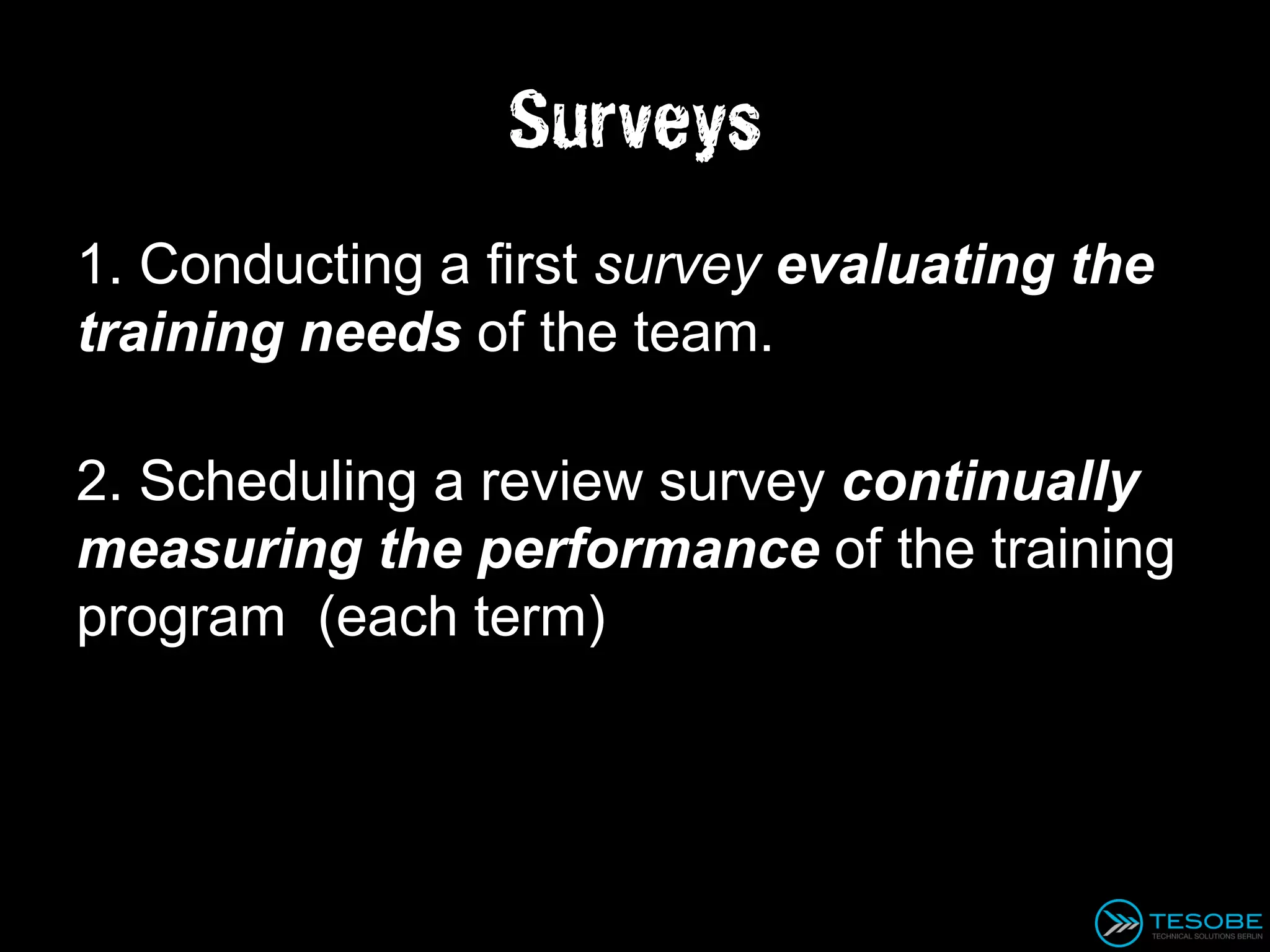 Surveys
1. Conducting a first survey evaluating the
training needs of the team.

2. Scheduling a review survey continually
measuring the performance of the training
program (each term)
 