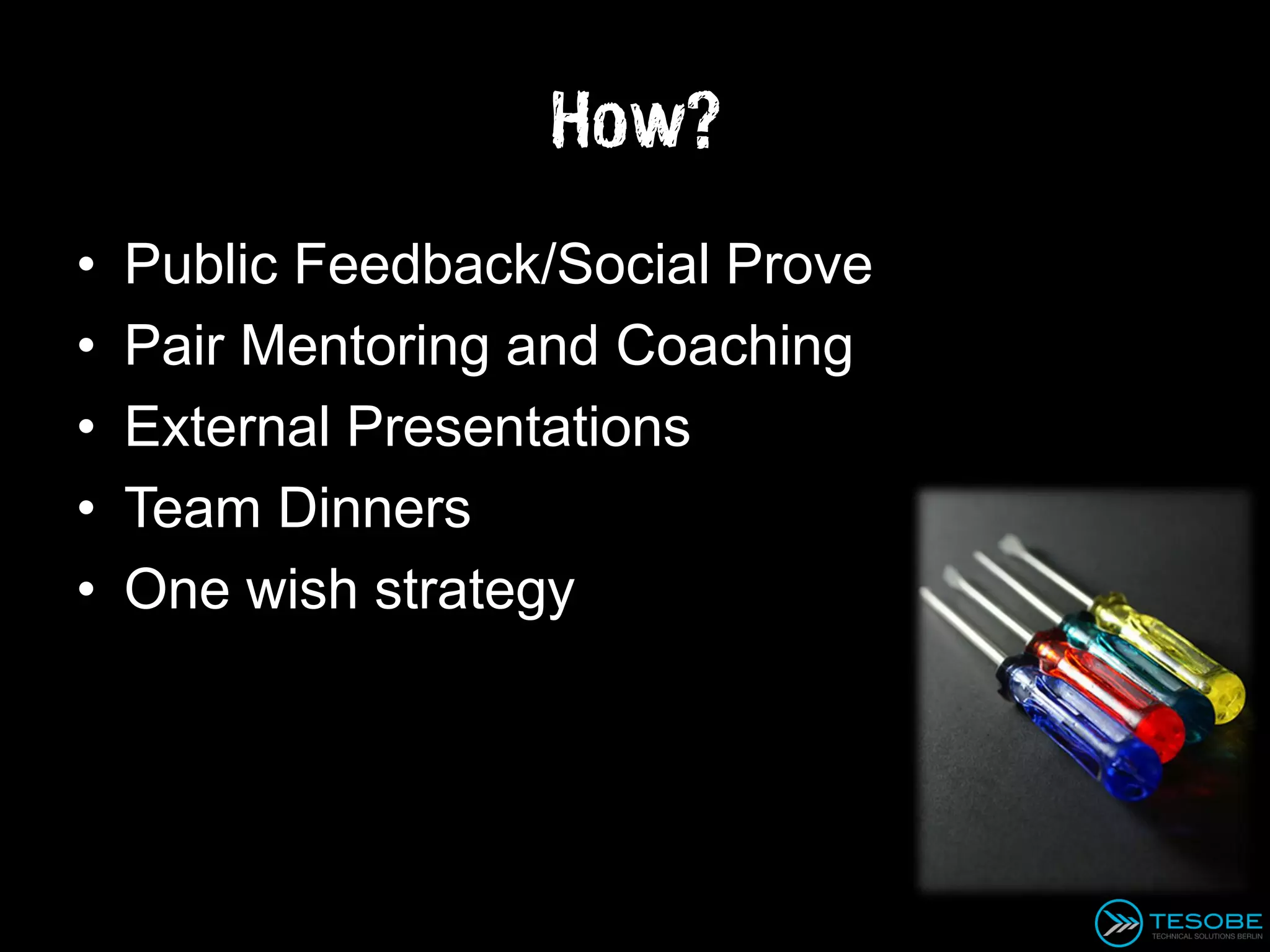 How?
•   Public Feedback/Social Prove
•   Pair Mentoring and Coaching
•   External Presentations
•   Team Dinners
•   One wish strategy
 