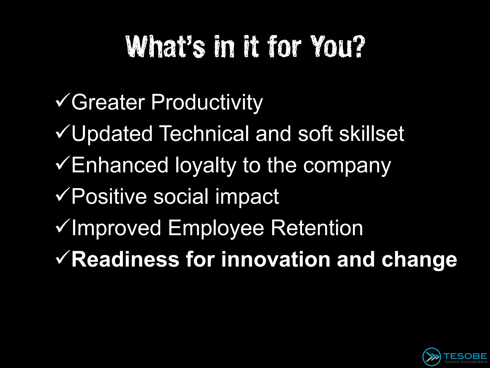 What’s in it for You?
Greater Productivity
Updated Technical and soft skillset
Enhanced loyalty to the company
Positive social impact
Improved Employee Retention
Readiness for innovation and change
 