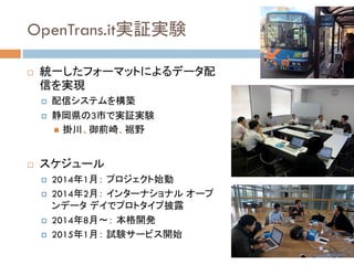 OpenTrans.it実証実験	
!  統一したフォーマットによるデータ配
信を実現
¤  配信システムを構築
¤  静岡県の3市で実証実験
"  掛川、御前崎、裾野
!  スケジュール
¤  2014年1月： プロジェクト始動
¤  2014年2月： インターナショナル オープ
ンデータ デイでプロトタイプ披露
¤  2014年8月〜： 本格開発
¤  2015年1月： 試験サービス開始
 