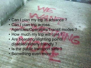 Subsidiary information
5
• Can I plan my trip in advance ?
• Can I plan trip across
Agencies/Operators/Transit modes ?
• How much my trip will cost ?
• Are boarding/alighting points
disabled/elderly friendly ?
• Is the public transport safe ?
• Something even more ..
12/03/15
 