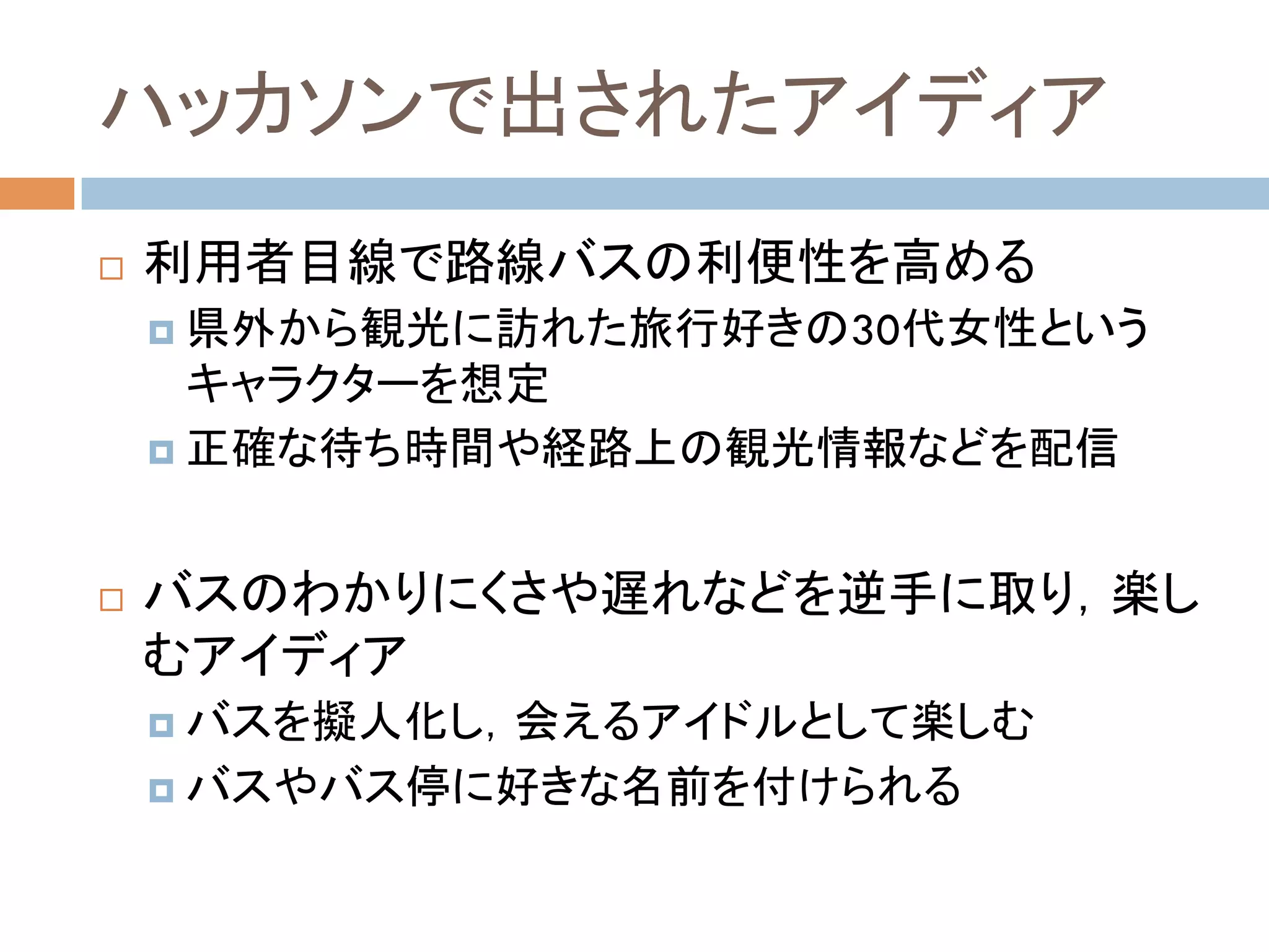 ハッカソンで出されたアイディア	
!  利用者目線で路線バスの利便性を高める
¤  県外から観光に訪れた旅行好きの30代女性という
キャラクターを想定
¤  正確な待ち時間や経路上の観光情報などを配信	
!  バスのわかりにくさや遅れなどを逆手に取り，楽し
むアイディア
¤  バスを擬人化し，会えるアイドルとして楽しむ
¤  バスやバス停に好きな名前を付けられる	
 