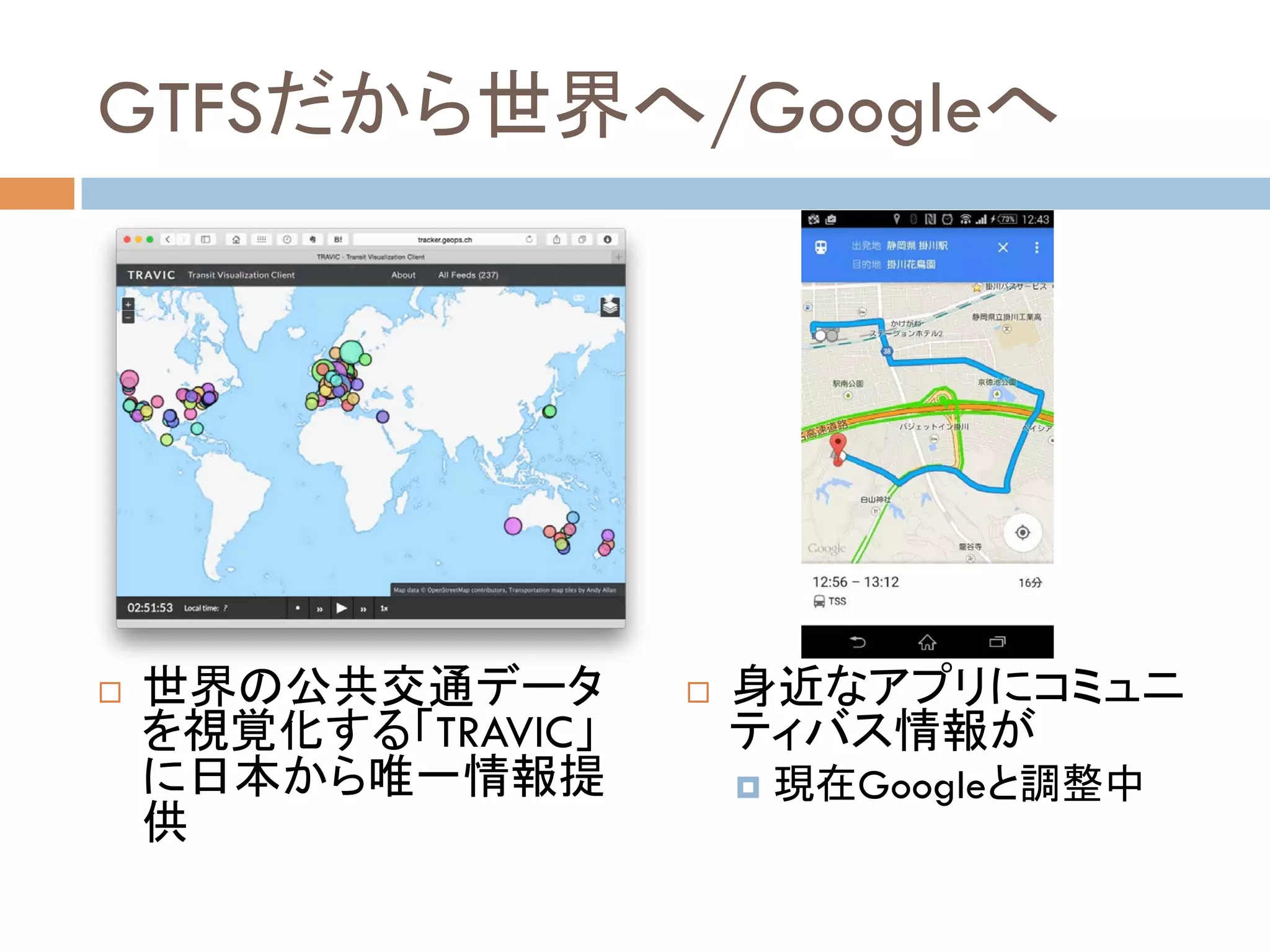 GTFSだから世界へ/Googleへ	
!  世界の公共交通データ
を視覚化する「TRAVIC」
に日本から唯一情報提
供	
!  身近なアプリにコミュニ
ティバス情報が
¤  現在Googleと調整中	
 