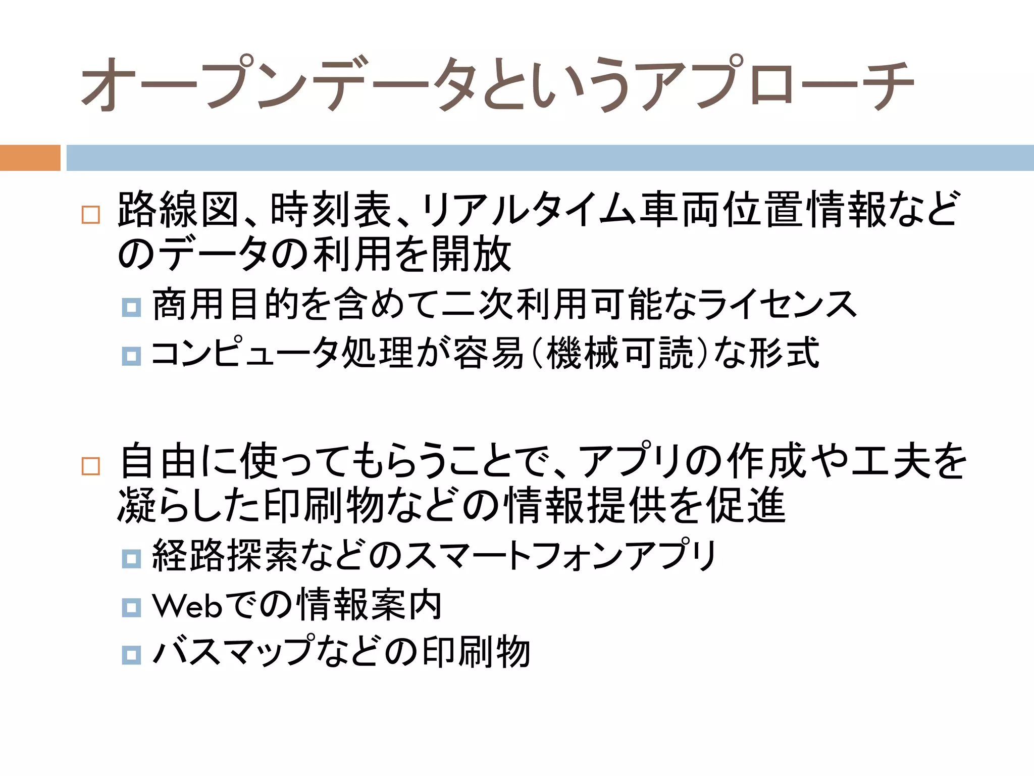 オープンデータというアプローチ	
!  路線図、時刻表、リアルタイム車両位置情報など
のデータの利用を開放
¤  商用目的を含めて二次利用可能なライセンス
¤  コンピュータ処理が容易（機械可読）な形式
!  自由に使ってもらうことで、アプリの作成や工夫を
凝らした印刷物などの情報提供を促進
¤  経路探索などのスマートフォンアプリ
¤  Webでの情報案内
¤  バスマップなどの印刷物
 