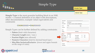 Simple Type
Simple Type is the most granular building block in an XML
model ― a named definition of an object with descriptions,
other documentation, example values equivalents and
constraints
Simple Types can be further defined by adding constraints:
• Pattern (limit valid characters)
• Character Length (min / max )
• Fraction Digits (max allowed)
• Numeric Characters (total for decimal based type )
• Min /Max Inclusive/Exclusive (lower and upper bounds
on the range of value)
18
Atomic Type
Simple Type
 