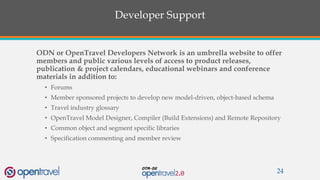 Developer Support
ODN or OpenTravel Developers Network is an umbrella website to offer
members and public various levels of access to product releases,
publication & project calendars, educational webinars and conference
materials in addition to:
• Forums
• Member sponsored projects to develop new model-driven, object-based schema
• Travel industry glossary
• OpenTravel Model Designer, Compiler (Build Extensions) and Remote Repository
• Common object and segment specific libraries
• Specification commenting and member review
24
 