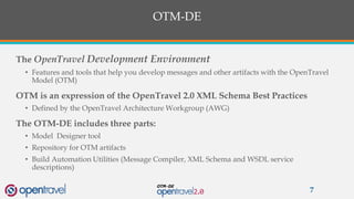OTM-DE
The OpenTravel Development Environment
• Features and tools that help you develop messages and other artifacts with the OpenTravel
Model (OTM)
OTM is an expression of the OpenTravel 2.0 XML Schema Best Practices
• Defined by the OpenTravel Architecture Workgroup (AWG)
The OTM-DE includes three parts:
• Model Designer tool
• Repository for OTM artifacts
• Build Automation Utilities (Message Compiler, XML Schema and WSDL service
descriptions)
7
 