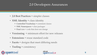 2.0 Developers Assurances
• 2.0 Best Practices = simpler classes
• XML Identity = class identity
 Controlled Vocabulary = consistent classes
 XML Namespaces = class packages
 Final state = code that does not change
• Versioning = minimum effort for new releases
• Extensions = reuse standard code
• Facets = designs that meet differing needs
• Tooling = consistency
8
 