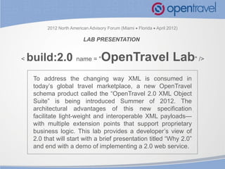 2012 North American Advisory Forum (Miami  Florida  April 2012)

                           LAB PRESENTATION


<   build:2.0           name = "    OpenTravel Lab" />
     To address the changing way XML is consumed in
     today’s global travel marketplace, a new OpenTravel
     schema product called the “OpenTravel 2.0 XML Object
     Suite” is being introduced Summer of 2012. The
     architectural advantages of this new specification
     facilitate light-weight and interoperable XML payloads—
     with multiple extension points that support proprietary
     business logic. This lab provides a developer’s view of
     2.0 that will start with a brief presentation titled “Why 2.0”
     and end with a demo of implementing a 2.0 web service.


                                                                          1   © OpenTravel Alliance
 