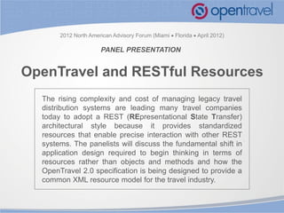 2012 North American Advisory Forum (Miami  Florida  April 2012)

                       PANEL PRESENTATION


OpenTravel and RESTful Resources
  The rising complexity and cost of managing legacy travel
  distribution systems are leading many travel companies
  today to adopt a REST (REpresentational State Transfer)
  architectural style because it provides standardized
  resources that enable precise interaction with other REST
  systems. The panelists will discuss the fundamental shift in
  application design required to begin thinking in terms of
  resources rather than objects and methods and how the
  OpenTravel 2.0 specification is being designed to provide a
  common XML resource model for the travel industry.
 