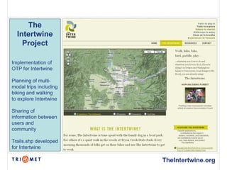 The
  Intertwine
    Project

Implementation of
OTP for Intertwine

Planning of multi-
modal trips including
biking and walking
to explore Intertwine

Sharing of
information between
users and
community

Trails.shp developed
for Intertwine

                        TheIntertwine.org
 