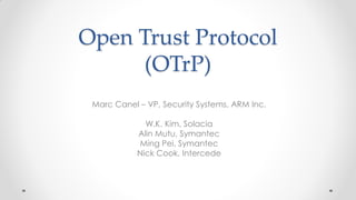 Open Trust Protocol
(OTrP)
Marc Canel – VP, Security Systems, ARM Inc.
W.K. Kim, Solacia
Alin Mutu, Symantec
Ming Pei, Symantec
Nick Cook, Intercede
 