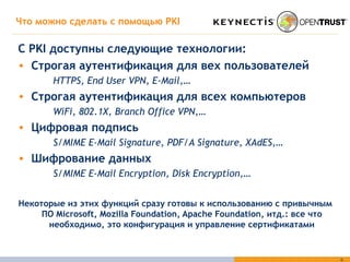 Что можно сделать с помощью  PKI С  PKI  доступны следующие технологии : Строгая аутентификация для вех пользователей HTTPS, End User VPN, E-Mail,… Строгая аутентификация для всех компьютеров WiFi, 802.1X, Branch Office VPN,… Цифровая подпись S/MIME E-Mail Signature, PDF/A Signature, XAdES,… Шифрование данных S/MIME E-Mail Encryption, Disk Encryption,… Некоторые из этих функций сразу готовы к использованию с привычным ПО  Microsoft, Mozilla Foundation, Apache Foundation,  итд .:  все что необходимо, это конфигурация и управление сертификатами 