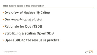 2 | Copyright © 2016 Criteo
•Overview of Hadoop @ Criteo
•Our experimental cluster
•Rationale for OpenTSDB
•Stabilizing & ...