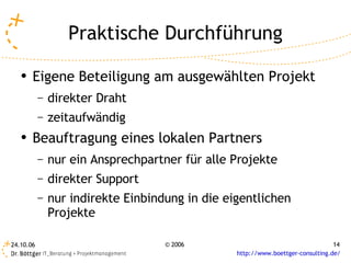 Praktische Durchführung
   ●
       Eigene Beteiligung am ausgewählten Projekt
           –   direkter Draht
           –   zeitaufwändig
   ●   Beauftragung eines lokalen Partners
           –   nur ein Ansprechpartner für alle Projekte
           –   direkter Support
           –   nur indirekte Einbindung in die eigentlichen
               Projekte

24.10.06                            © 2006                                       14
                                                 http://www.boettger-consulting.de/
 