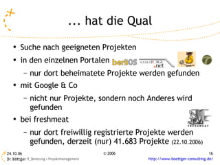 ... hat die Qual
   ●   Suche nach geeigneten Projekten
   ●   in den einzelnen Portalen
           –   nur dort beheimatete Projekte werden gefunden
   ●
       mit Google & Co
           –   nicht nur Projekte, sondern noch Anderes wird
               gefunden
   ●   bei freshmeat
           –   nur dort freiwillig registrierte Projekte werden
               gefunden, derzeit (nur) 41.683 Projekte (22.10.2006)
24.10.06                             © 2006                                       16
                                                  http://www.boettger-consulting.de/
 