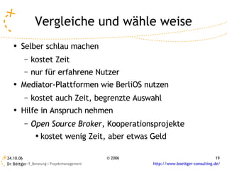 Vergleiche und wähle weise
   ●   Selber schlau machen
           –   kostet Zeit
           –   nur für erfahrene Nutzer
   ●   Mediator-Plattformen wie BerliOS nutzen
           –   kostet auch Zeit, begrenzte Auswahl
   ●
       Hilfe in Anspruch nehmen
           –   Open Source Broker, Kooperationsprojekte
                ●
                    kostet wenig Zeit, aber etwas Geld

24.10.06                             © 2006                                       19
                                                  http://www.boettger-consulting.de/
 