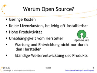Warum Open Source?
   ●   Geringe Kosten
   ●   Keine Lizenzkosten, beliebig oft installierbar
   ●   Hohe Produktivität
   ●
       Unabhängigkeit vom Hersteller
   ●       Wartung und Entwicklung nicht nur durch
           den Hersteller
   ●
           Ständige Weiterentwicklung des Produkts

24.10.06                    © 2006                                      2
                                       http://www.boettger-consulting.de/
 