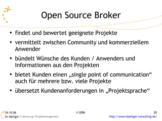 Open Source Broker
   ●   findet und bewertet geeignete Projekte
   ●   vermittelt zwischen Community und kommerziellem
       Anwender
   ●   bündelt Wünsche des Kunden / Anwenders und
       Informationen aus den Projekten
   ●   bietet Kunden einen „single point of communication“
       auch für mehrere bzw. viele Projekte
   ●   übersetzt Kundenanforderungen in „Projektsprache“


24.10.06                     © 2006                                       20
                                          http://www.boettger-consulting.de/
 